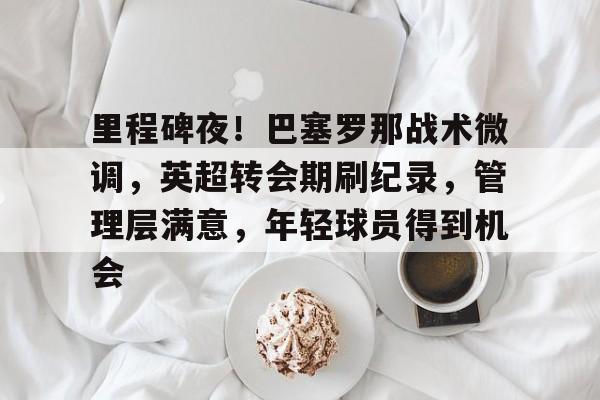 华体会hth-包含里程碑夜！巴塞罗那战术微调，英超转会期刷纪录，管理层满意，年轻球员得到机会的词条